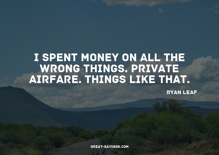 I spent money on all the wrong things. Private airfare.