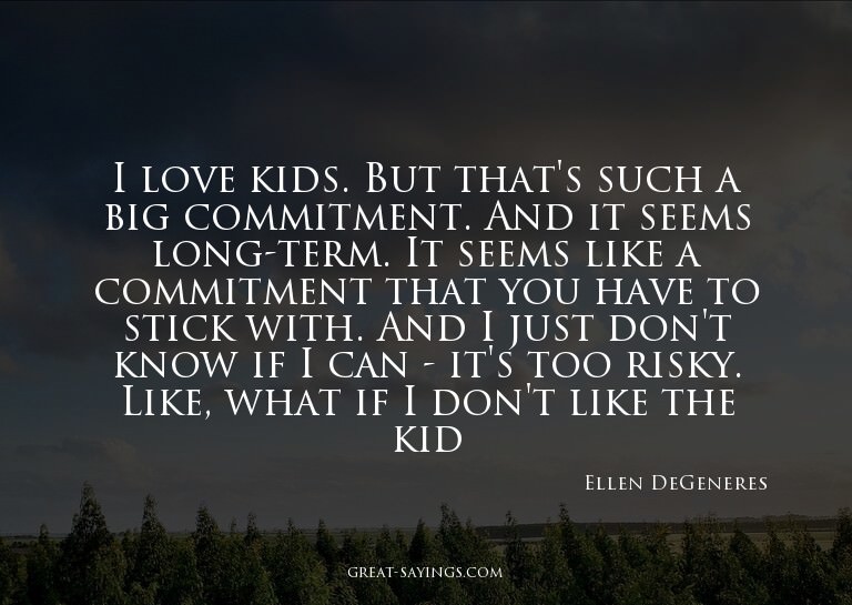 I love kids. But that's such a big commitment. And it s