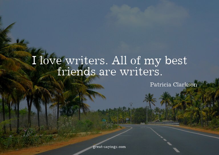 I love writers. All of my best friends are writers.

