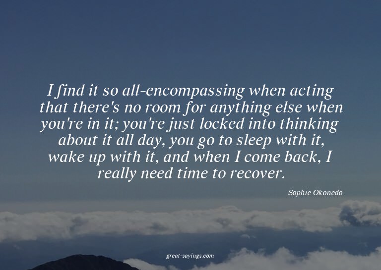 I find it so all-encompassing when acting that there's