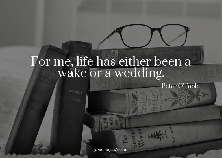 For me, life has either been a wake or a wedding.

