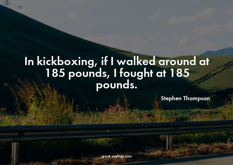 In kickboxing, if I walked around at 185 pounds, I foug