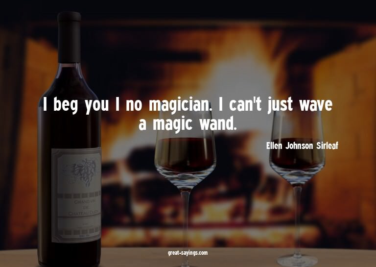 I beg you I no magician. I can't just wave a magic wand