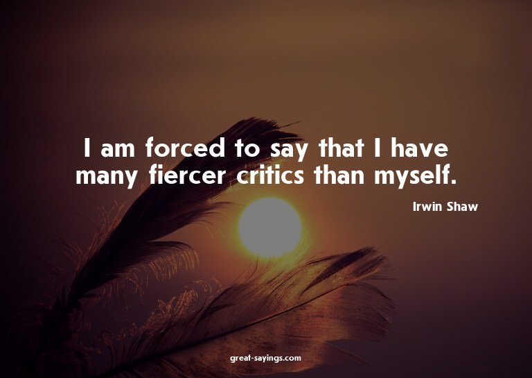 I am forced to say that I have many fiercer critics tha