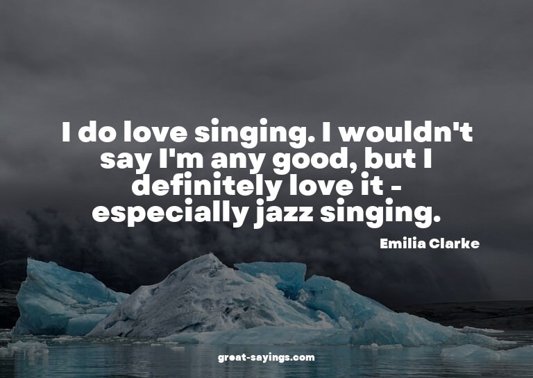 I do love singing. I wouldn't say I'm any good, but I d