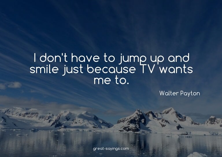 I don't have to jump up and smile just because TV wants