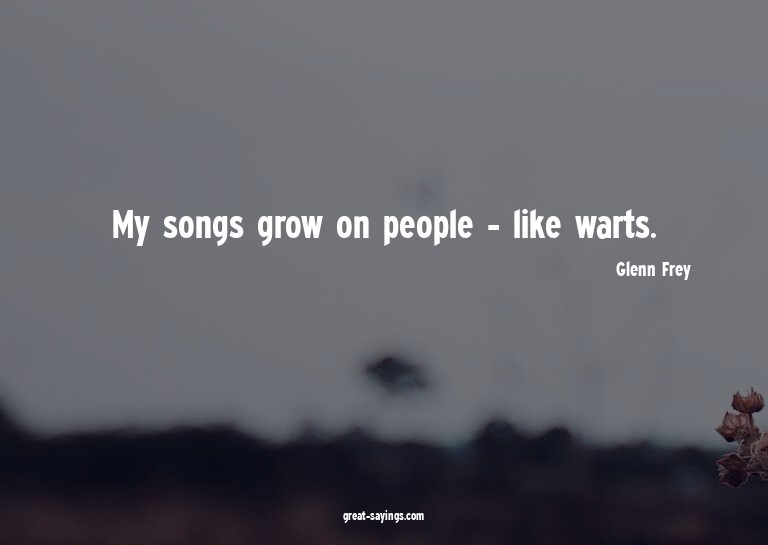 My songs grow on people - like warts.

