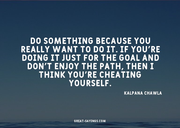 Do something because you really want to do it. If you'r