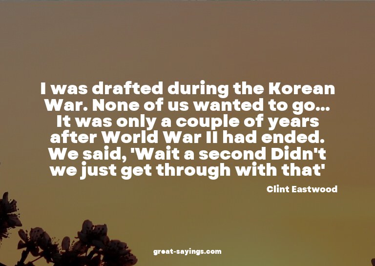 I was drafted during the Korean War. None of us wanted