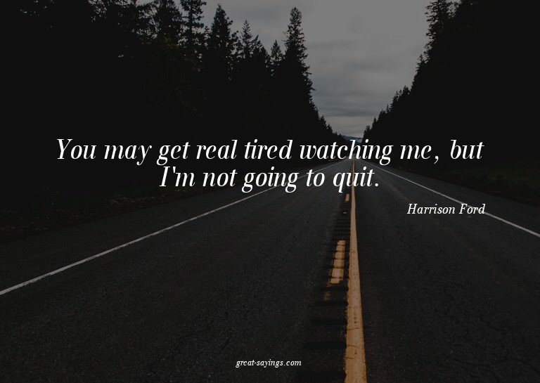 You may get real tired watching me, but I'm not going t