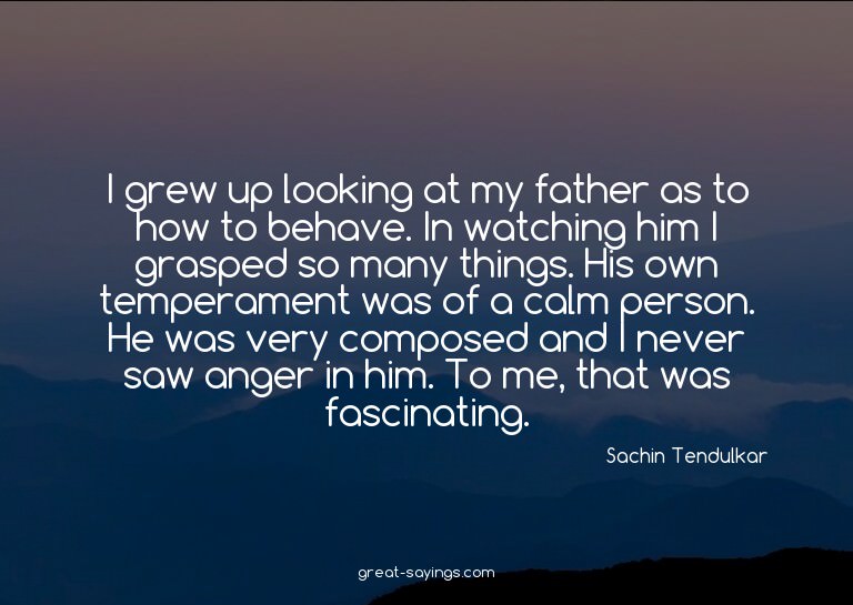 I grew up looking at my father as to how to behave. In