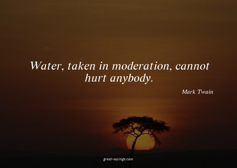 Water, taken in moderation, cannot hurt anybody.

