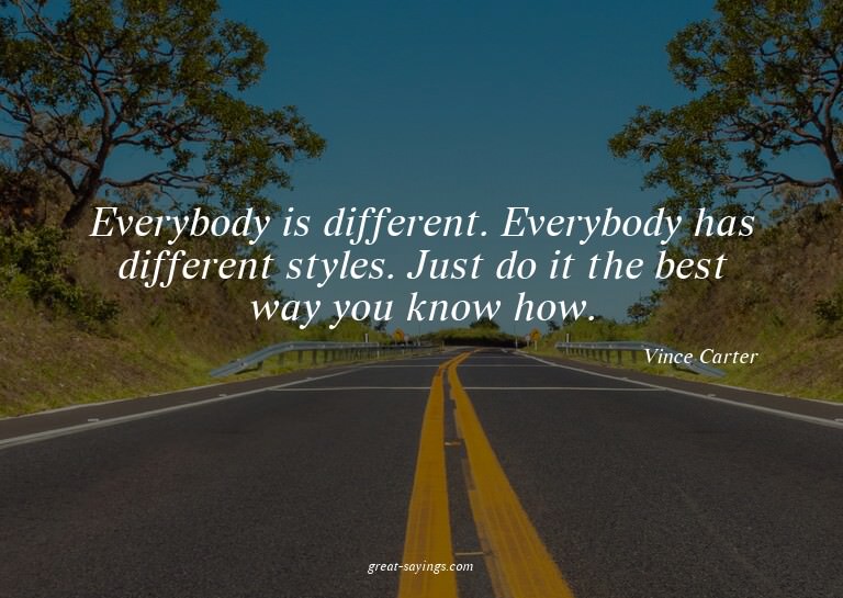 Everybody is different. Everybody has different styles.