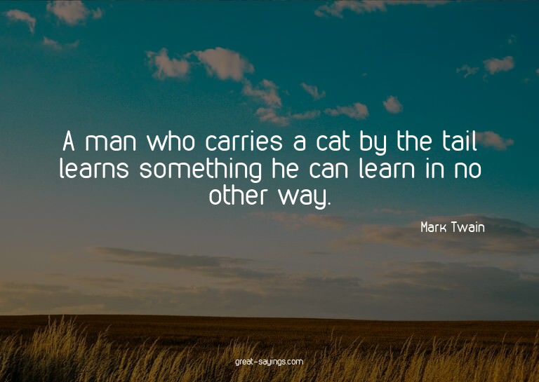 A man who carries a cat by the tail learns something he