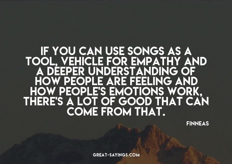If you can use songs as a tool, vehicle for empathy and