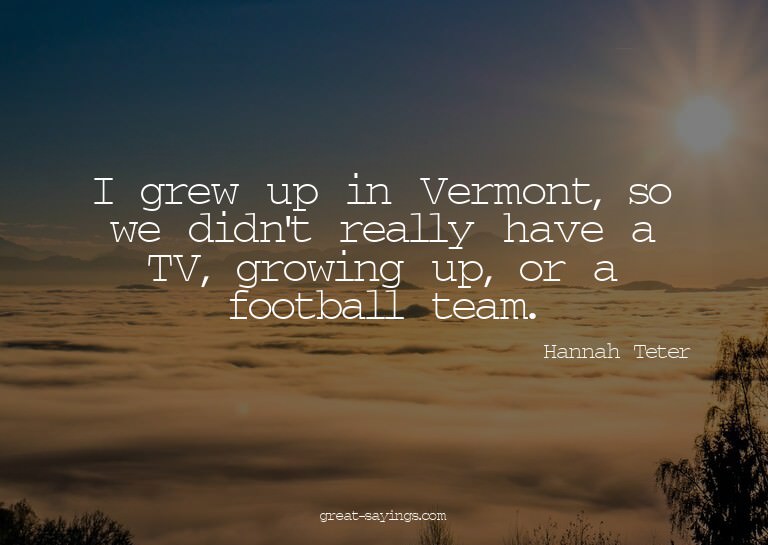 I grew up in Vermont, so we didn't really have a TV, gr
