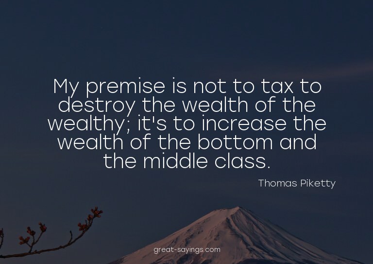 My premise is not to tax to destroy the wealth of the w
