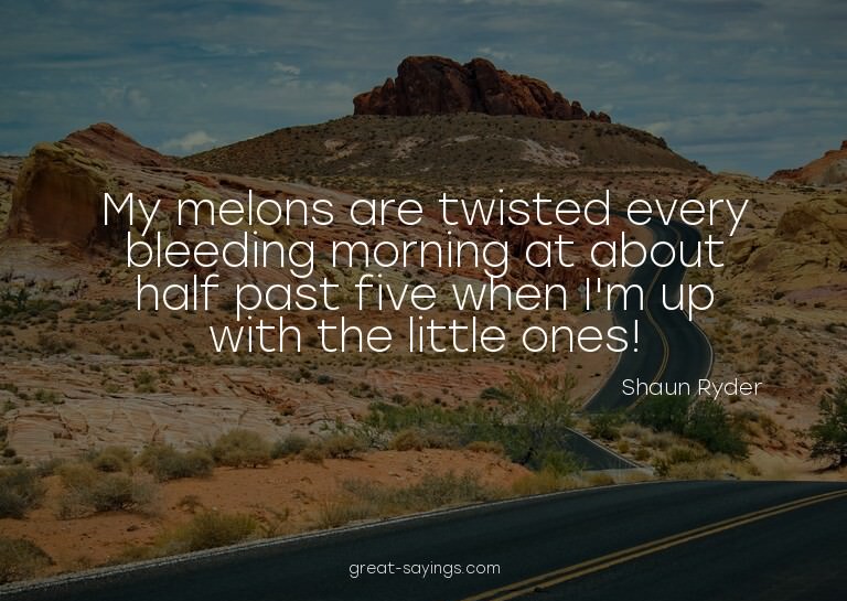 My melons are twisted every bleeding morning at about h