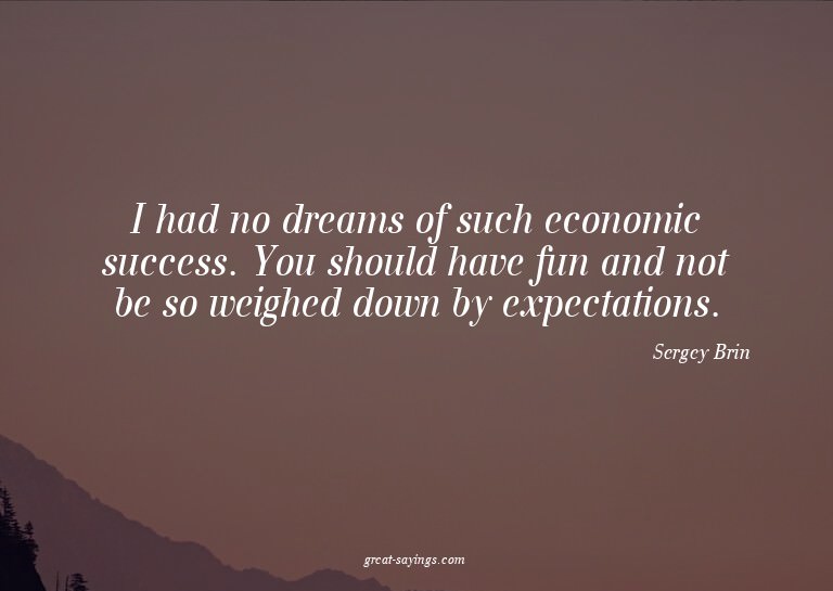 I had no dreams of such economic success. You should ha
