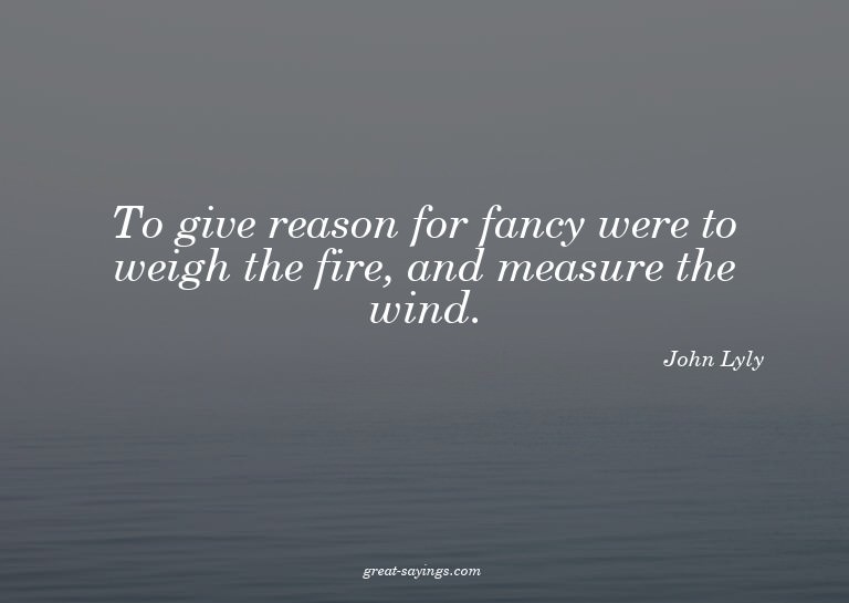 To give reason for fancy were to weigh the fire, and me