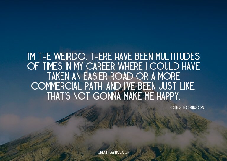 I'm the weirdo. There have been multitudes of times in