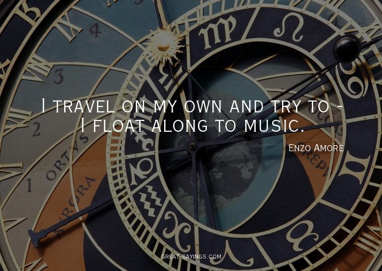 I travel on my own and try to - I float along to music.