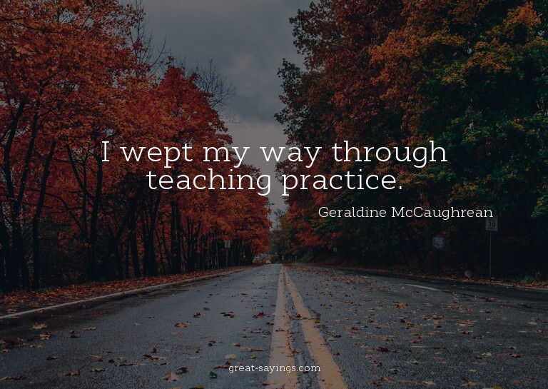 I wept my way through teaching practice.

