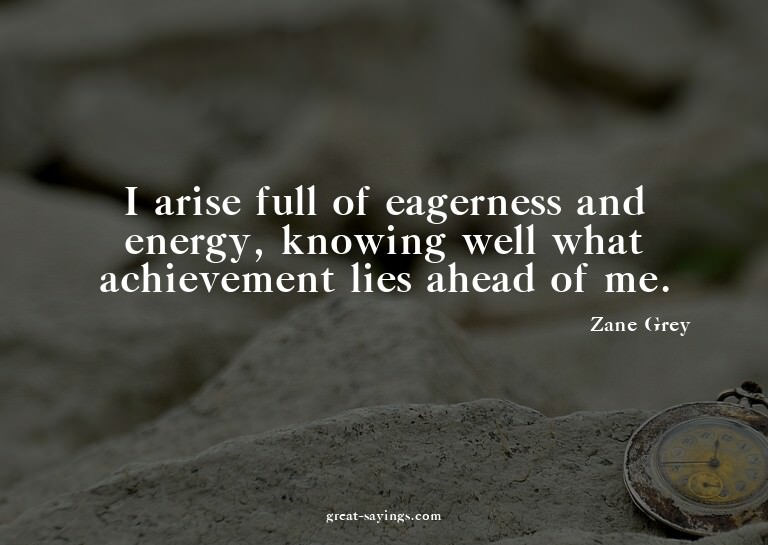 I arise full of eagerness and energy, knowing well what