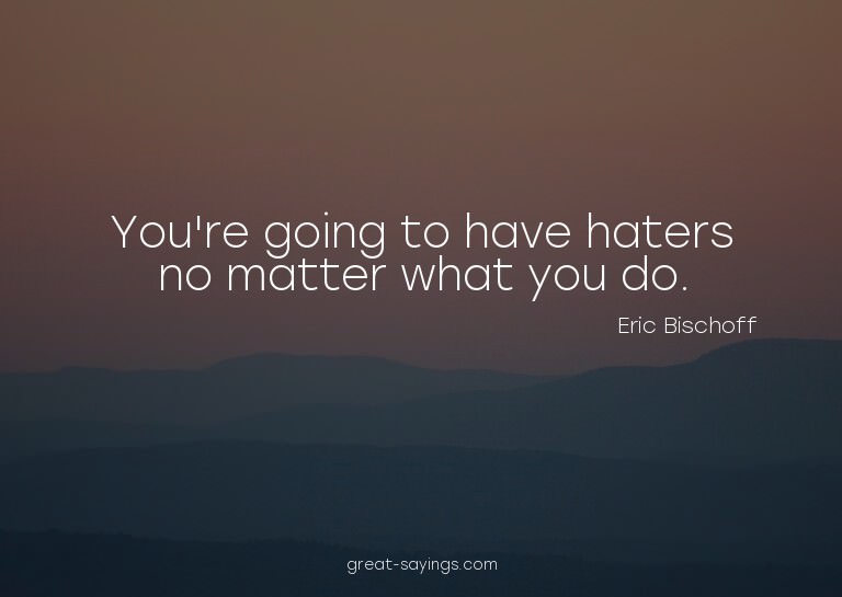 You're going to have haters no matter what you do.

