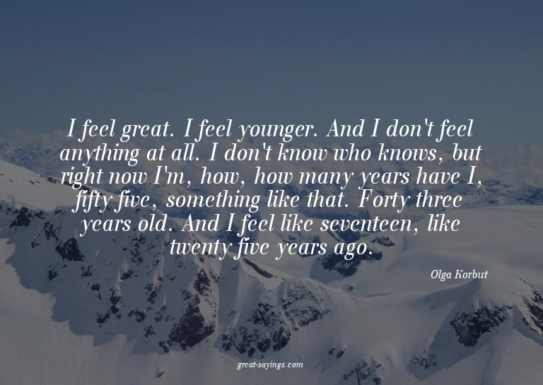 I feel great. I feel younger. And I don't feel anything