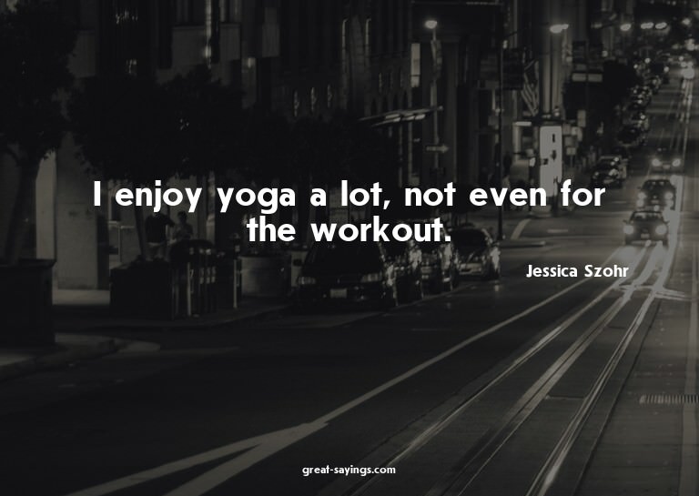 I enjoy yoga a lot, not even for the workout.

