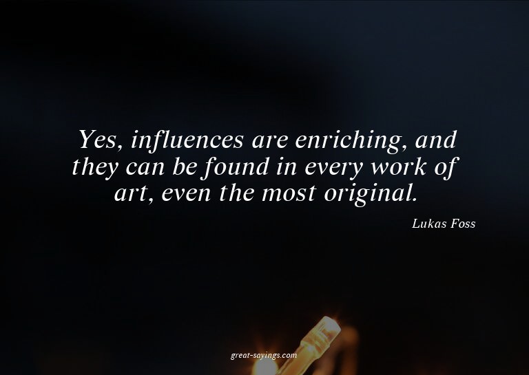Yes, influences are enriching, and they can be found in