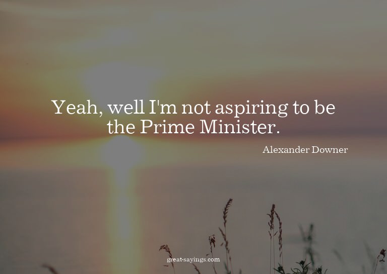 Yeah, well I'm not aspiring to be the Prime Minister.

