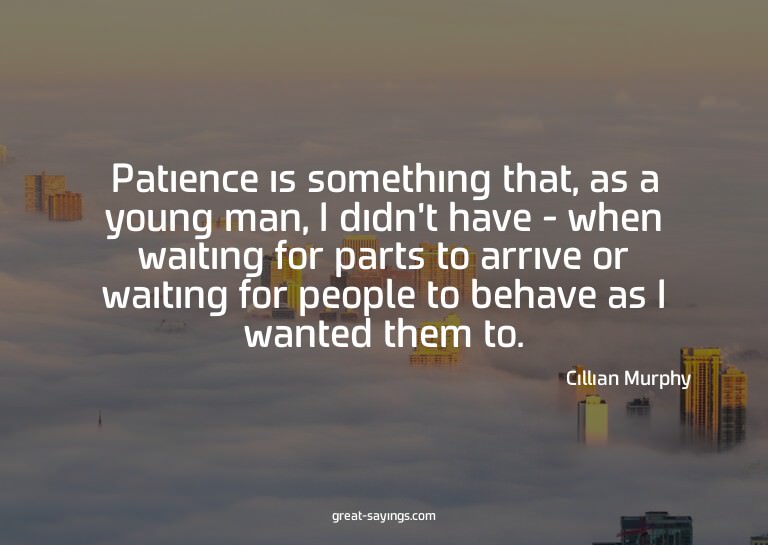 Patience is something that, as a young man, I didn't ha