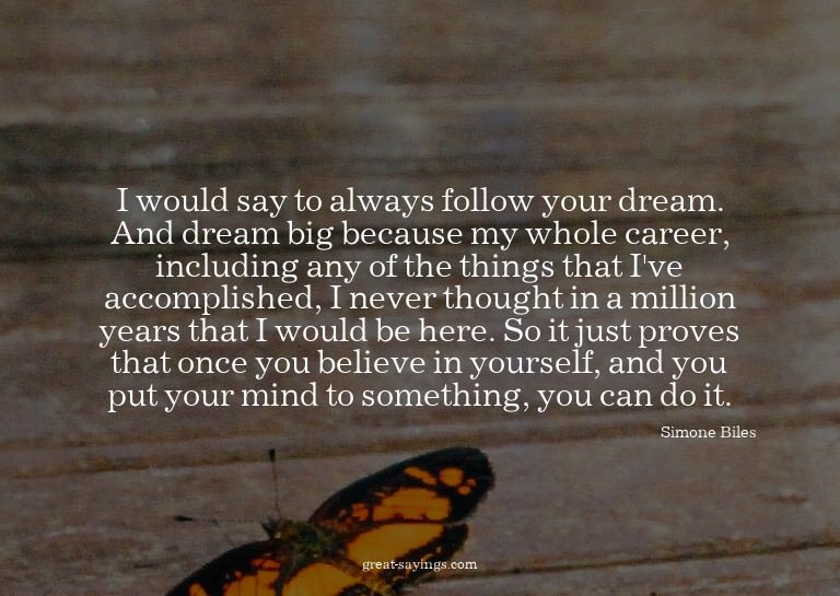 I would say to always follow your dream. And dream big