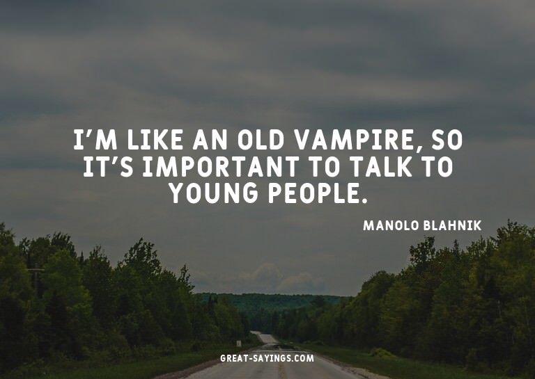I'm like an old vampire, so it's important to talk to y