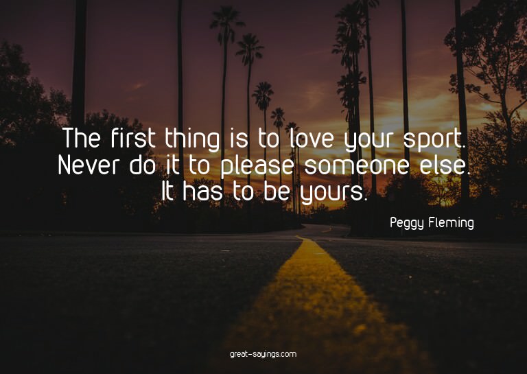 The first thing is to love your sport. Never do it to p
