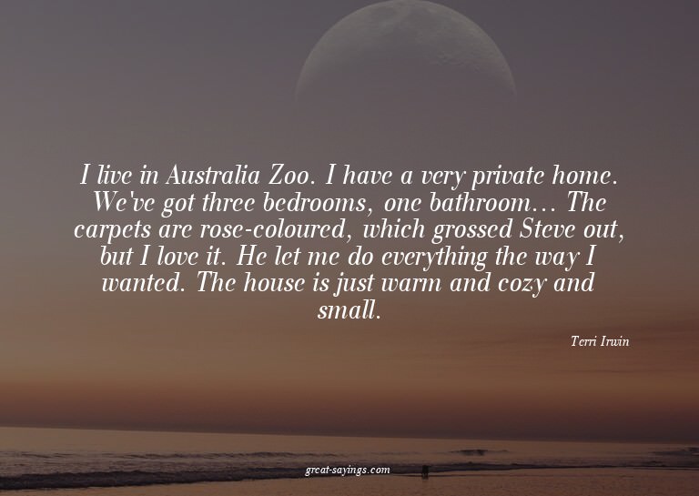 I live in Australia Zoo. I have a very private home. We