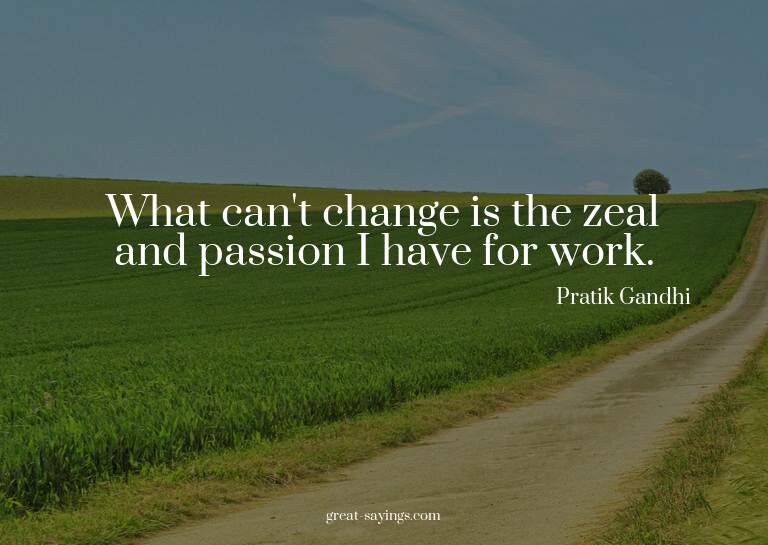 What can't change is the zeal and passion I have for wo