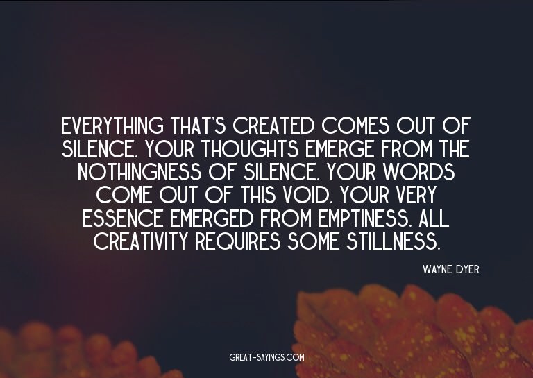 Everything that's created comes out of silence. Your th