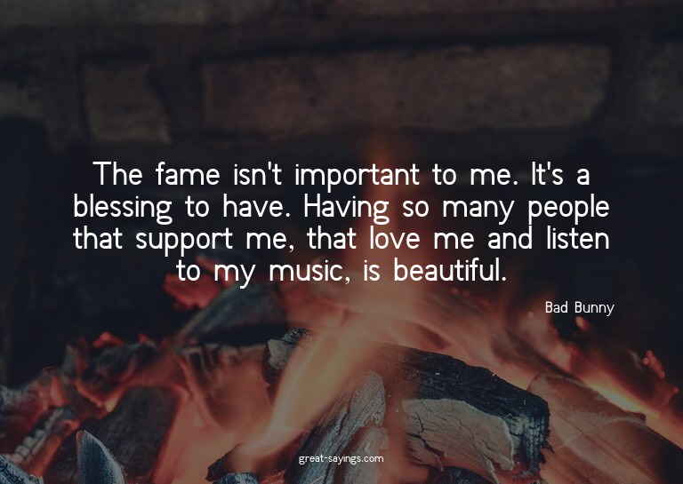 The fame isn't important to me. It's a blessing to have
