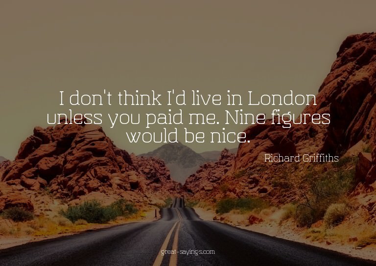 I don't think I'd live in London unless you paid me. Ni