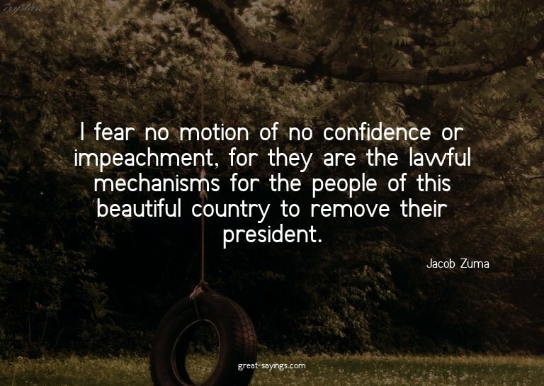 I fear no motion of no confidence or impeachment, for t