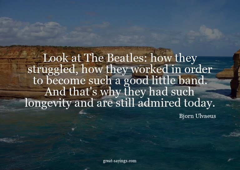 Look at The Beatles: how they struggled, how they worke
