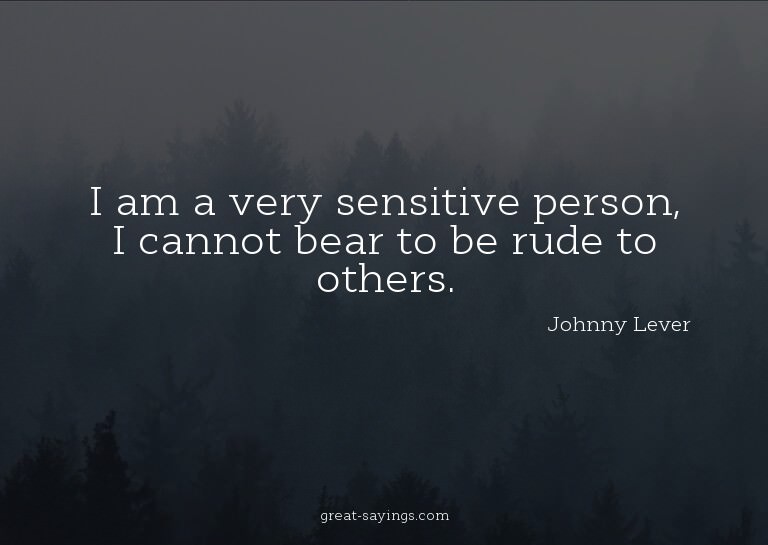 I am a very sensitive person, I cannot bear to be rude