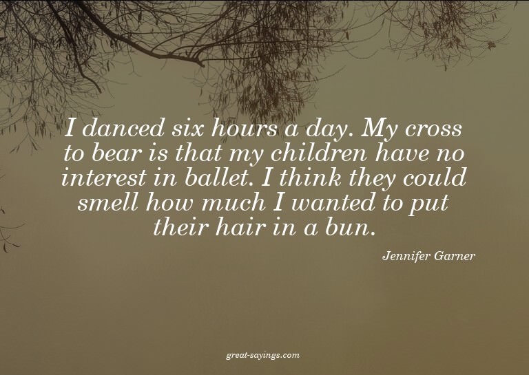 I danced six hours a day. My cross to bear is that my c