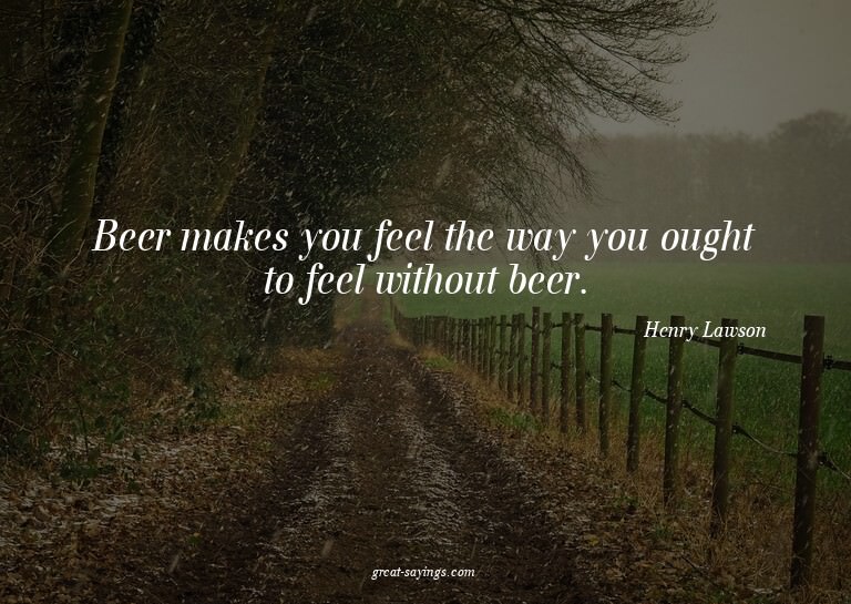Beer makes you feel the way you ought to feel without b