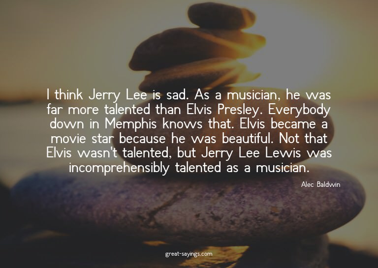 I think Jerry Lee is sad. As a musician, he was far mor