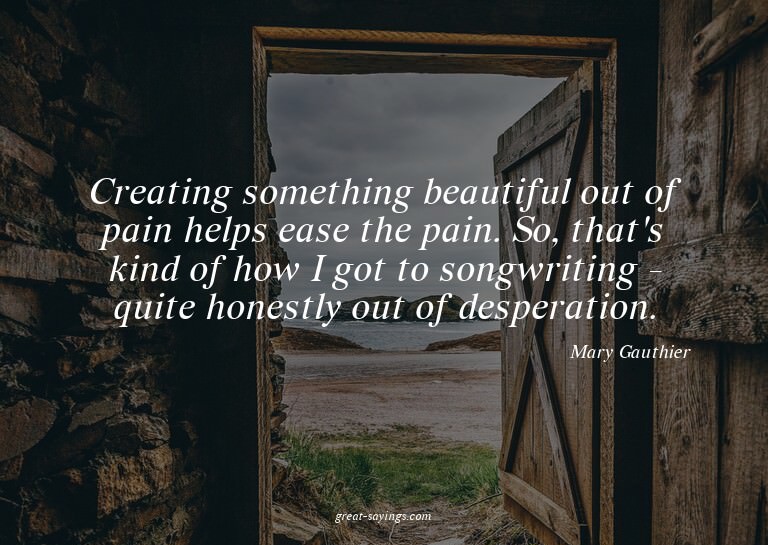 Creating something beautiful out of pain helps ease the