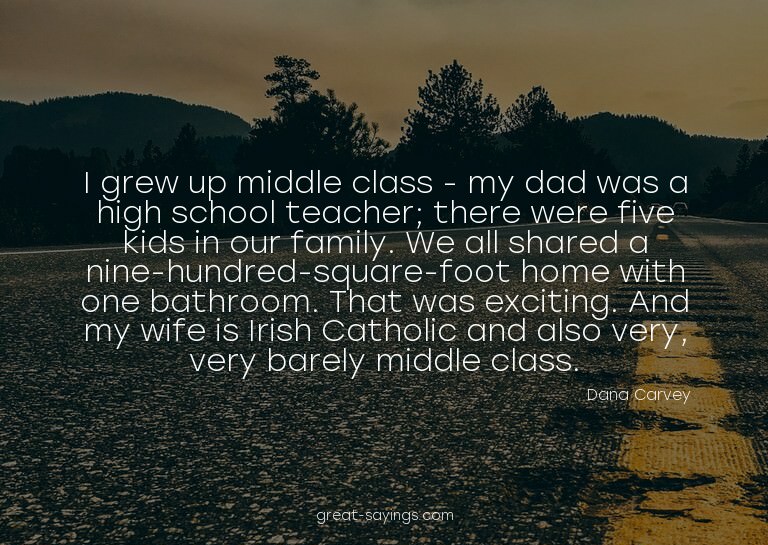 I grew up middle class - my dad was a high school teach